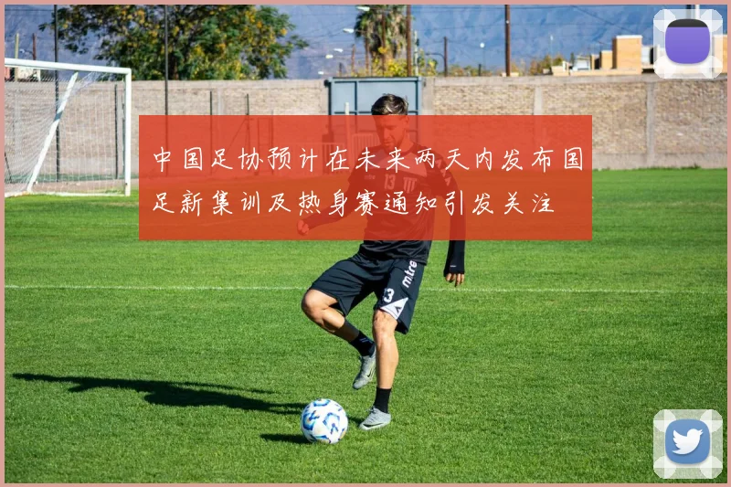 中国足协预计在未来两天内发布国足新集训及热身赛通知引发关注