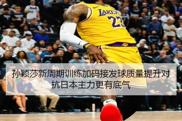 孙颖莎新周期训练加码接发球质量提升对抗日本主力更有底气